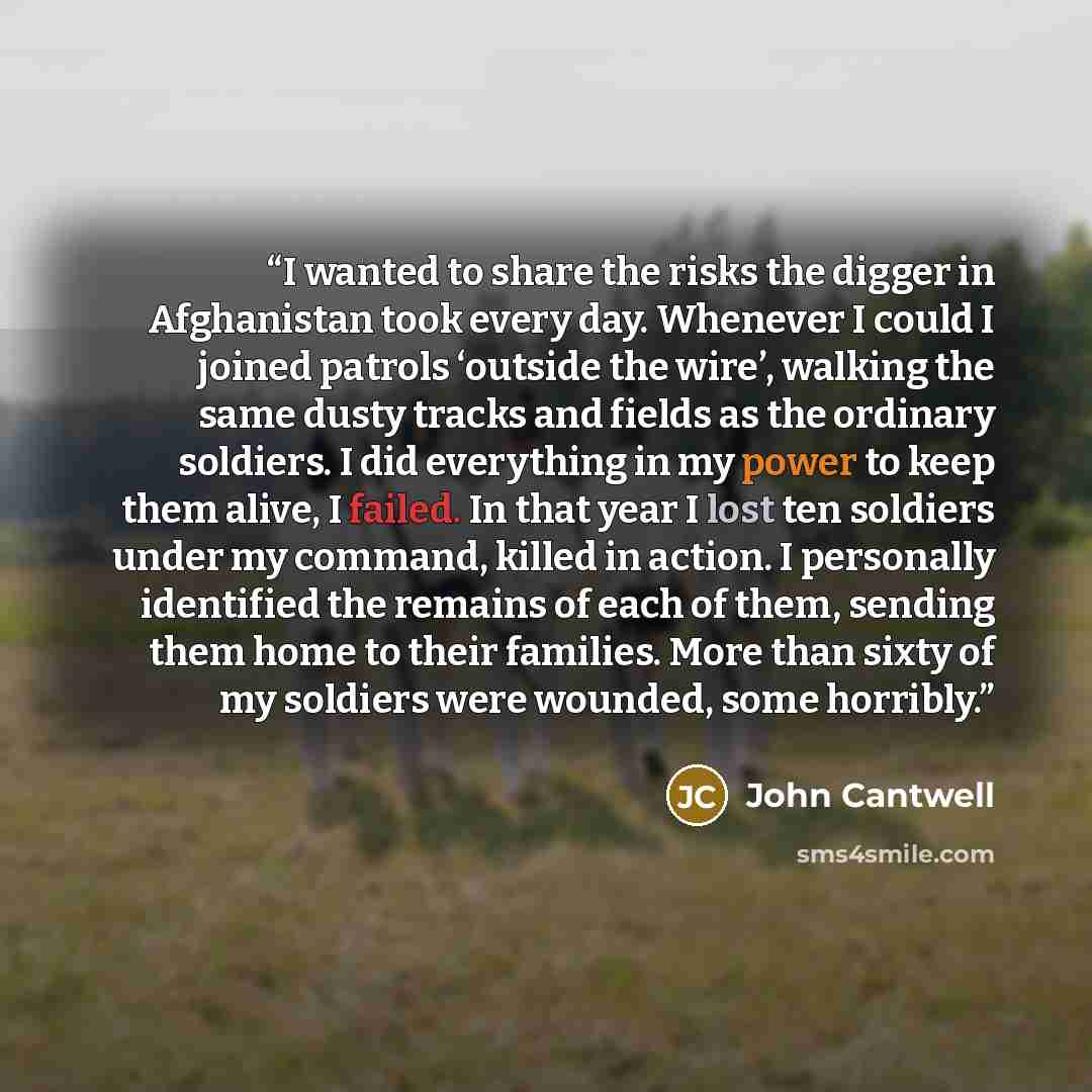 “I wanted to share the risks the digger in Afghanistan took every day. Whenever I could I joined patrols ‘outside the wire’, walking the same dusty tracks and fields as the ordinary soldiers. I did everything in my power to keep them alive, I failed. In that year I lost ten soldiers under my…” quote by John Cantwell