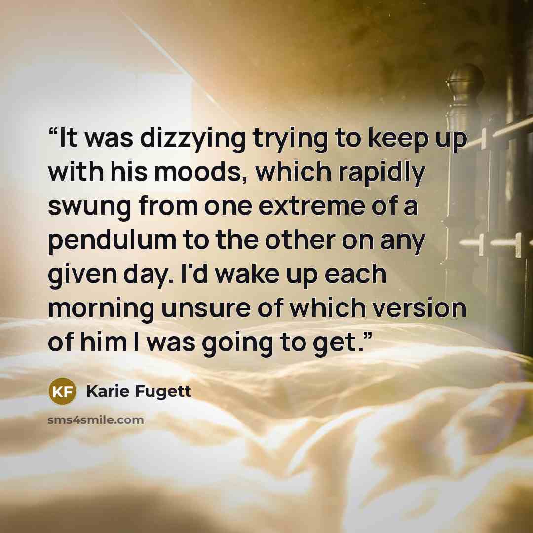 “It was dizzying trying to keep up with his moods, which rapidly swung from one extreme of a pendulum to the other on any given day. I'd wake up each morning unsure of which version of him I was going to get.” quote by Karie Fugett