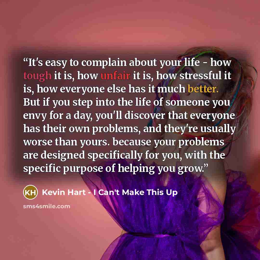 “It's easy to complain about your life - how tough it is, how unfair it is, how stressful it is, how everyone else has it much better. But if you step into the life of someone you envy for a day, you'll discover that everyone has their own problems, and they're usually worse than yours. because…” quote by Kevin Hart - I Can't Make This Up