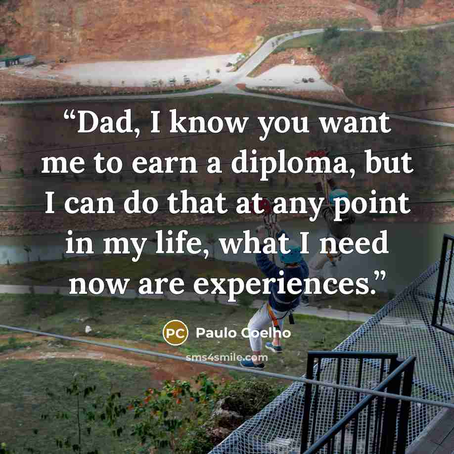 “Dad, I know you want me to earn a diploma, but I can do that at any point in my life, what I need now are experiences.” quote by Paulo Coelho
