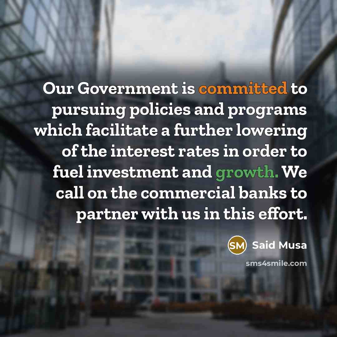“Our Government is committed to pursuing policies and programs which facilitate a further lowering of the interest rates in order to fuel investment and growth. We call on the commercial banks to partner with us in this effort.” quote by Said Musa