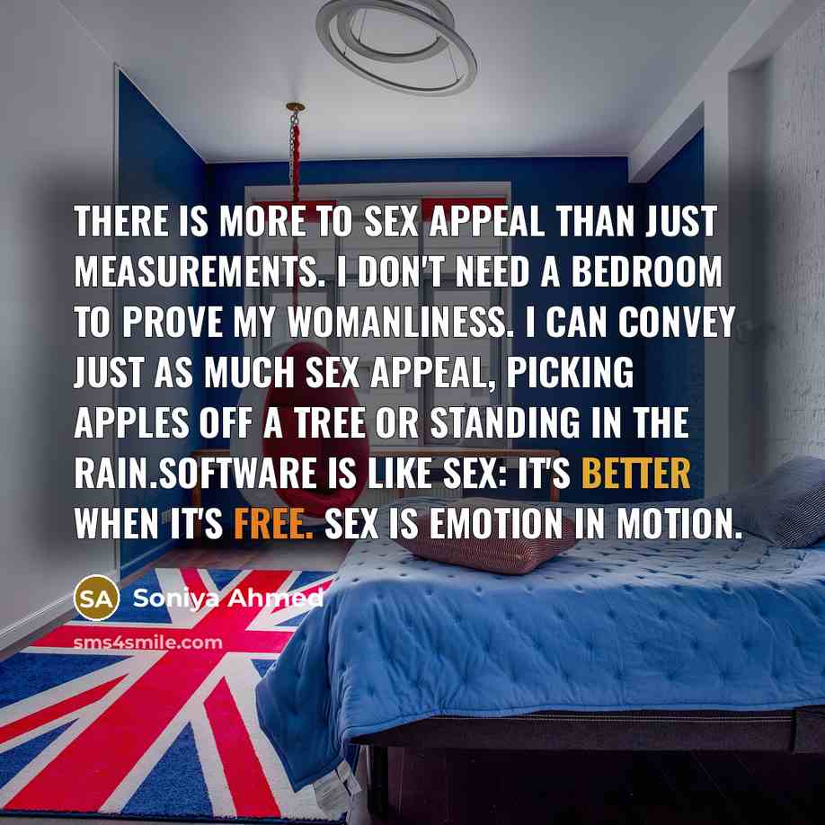 “There is more to sex appeal than just measurements. I don't need a bedroom to prove my womanliness. I can convey just as much sex appeal, picking apples off a tree or standing in the rain.Software is like sex: it's better when it's free. Sex is emotion in motion.” quote by Soniya Ahmed