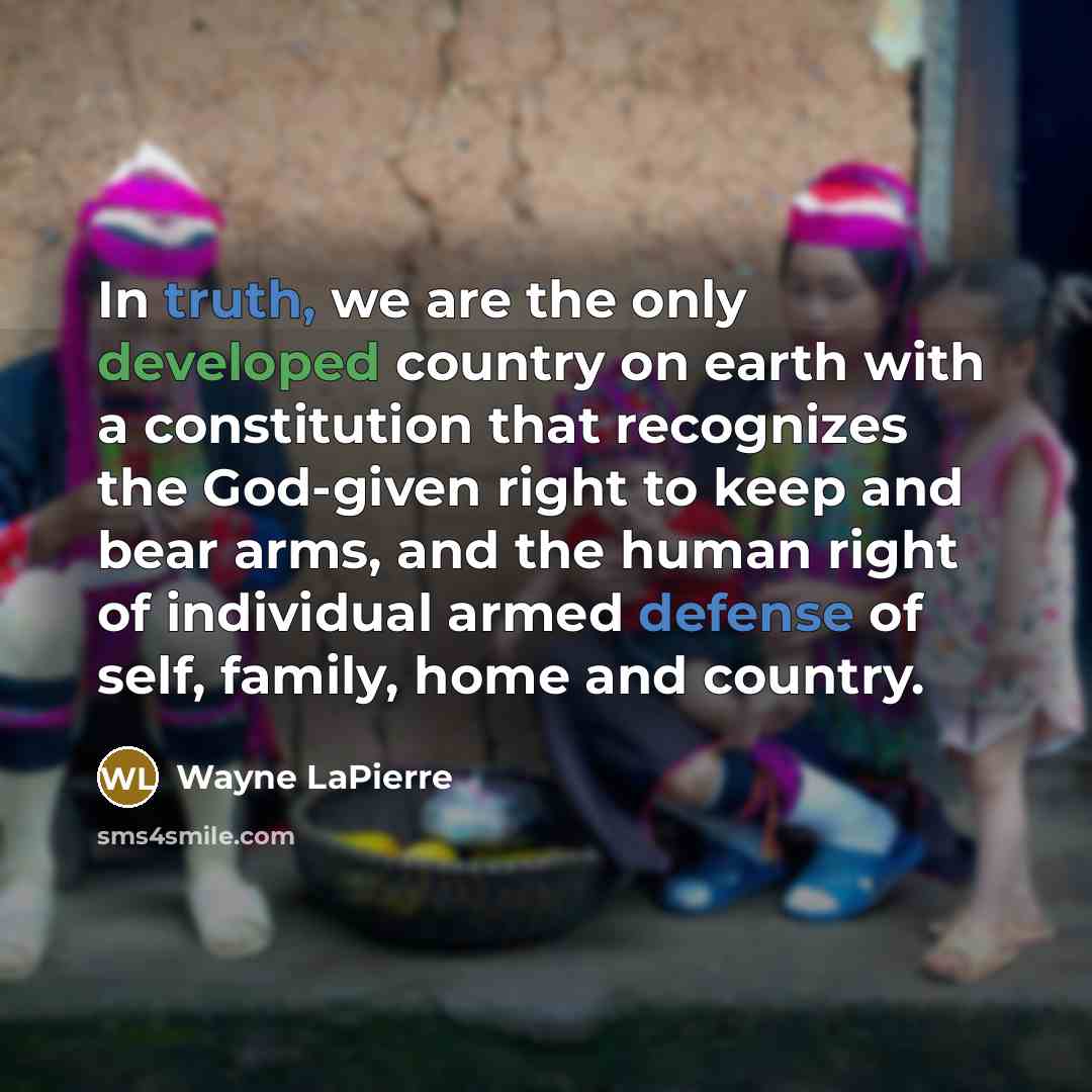 “In truth, we are the only developed country on earth with a constitution that recognizes the God-given right to keep and bear arms, and the human right of individual armed defense of self, family, home and country.” quote by Wayne LaPierre