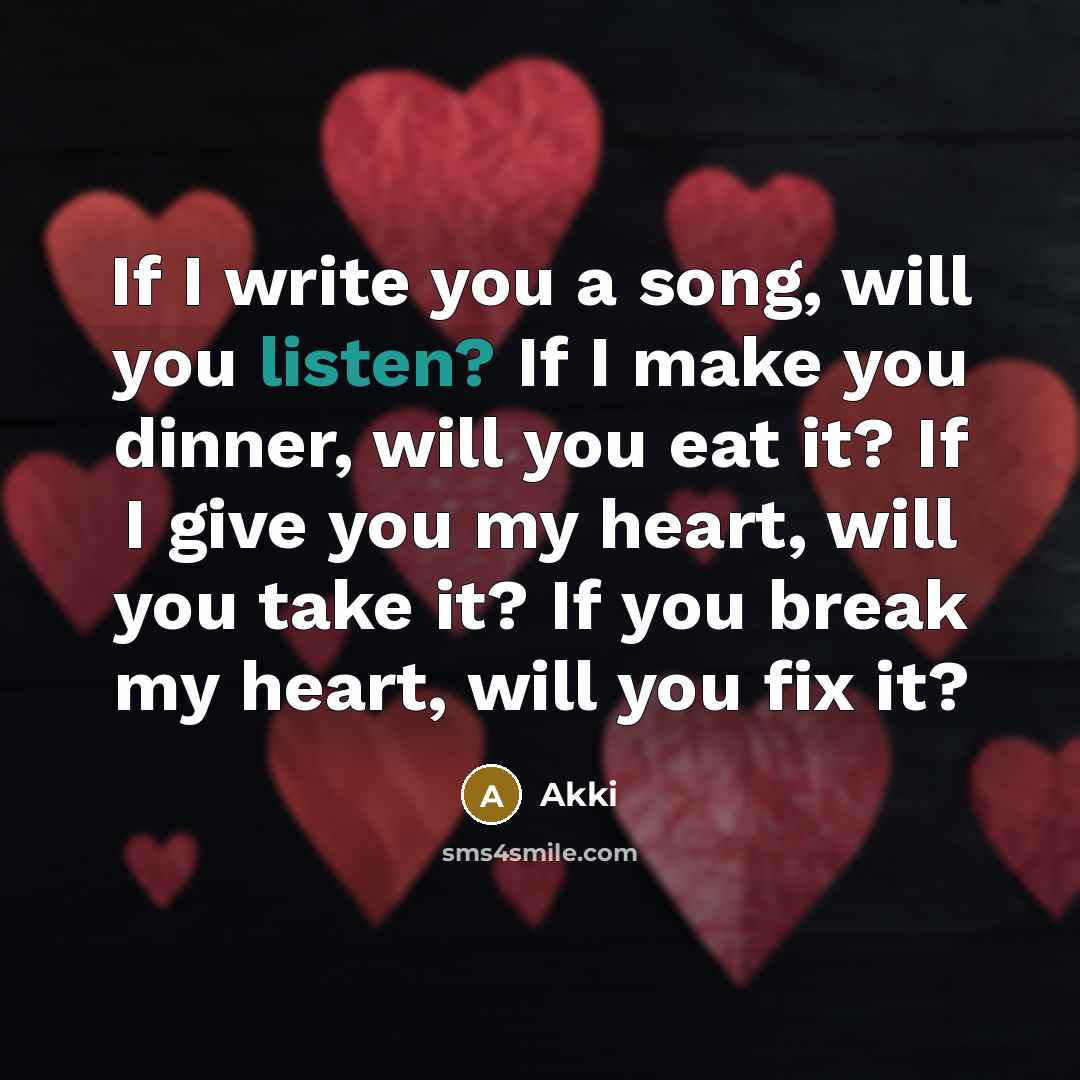 “If I write you a song, will you listen? If I make you dinner, will you eat it? If I give you my heart, will you take it? If you break my heart, will you fix it?” quote by Akki