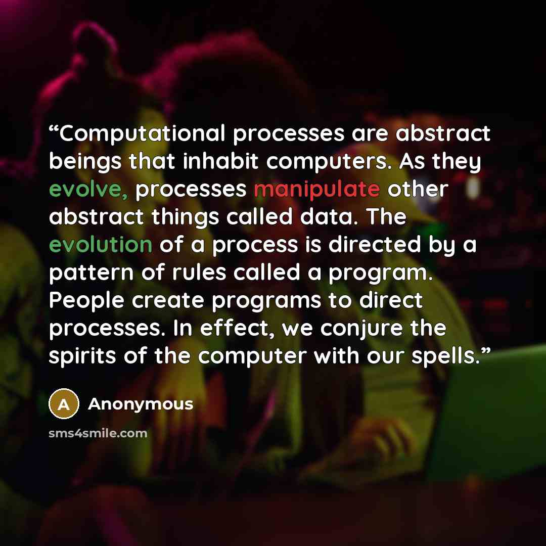 “Computational processes are abstract beings that inhabit computers. As they evolve, processes manipulate other abstract things called data. The evolution of a process is directed by a pattern of rules called a program. People create programs to direct processes. In effect, we conjure the spirits…” quote by Anonymous