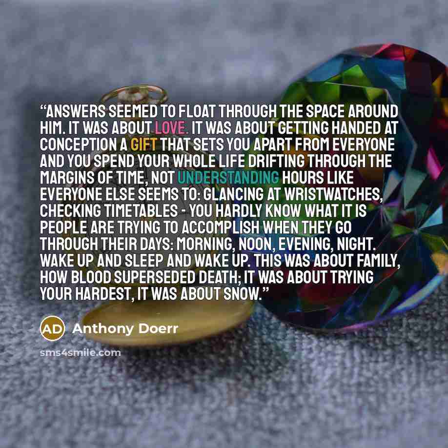 “Answers seemed to float through the space around him. It was about love. It was about getting handed at conception a gift that sets you apart from everyone and you spend your whole life drifting through the margins of time, not understanding hours like everyone else seems to: glancing at…” quote by Anthony Doerr