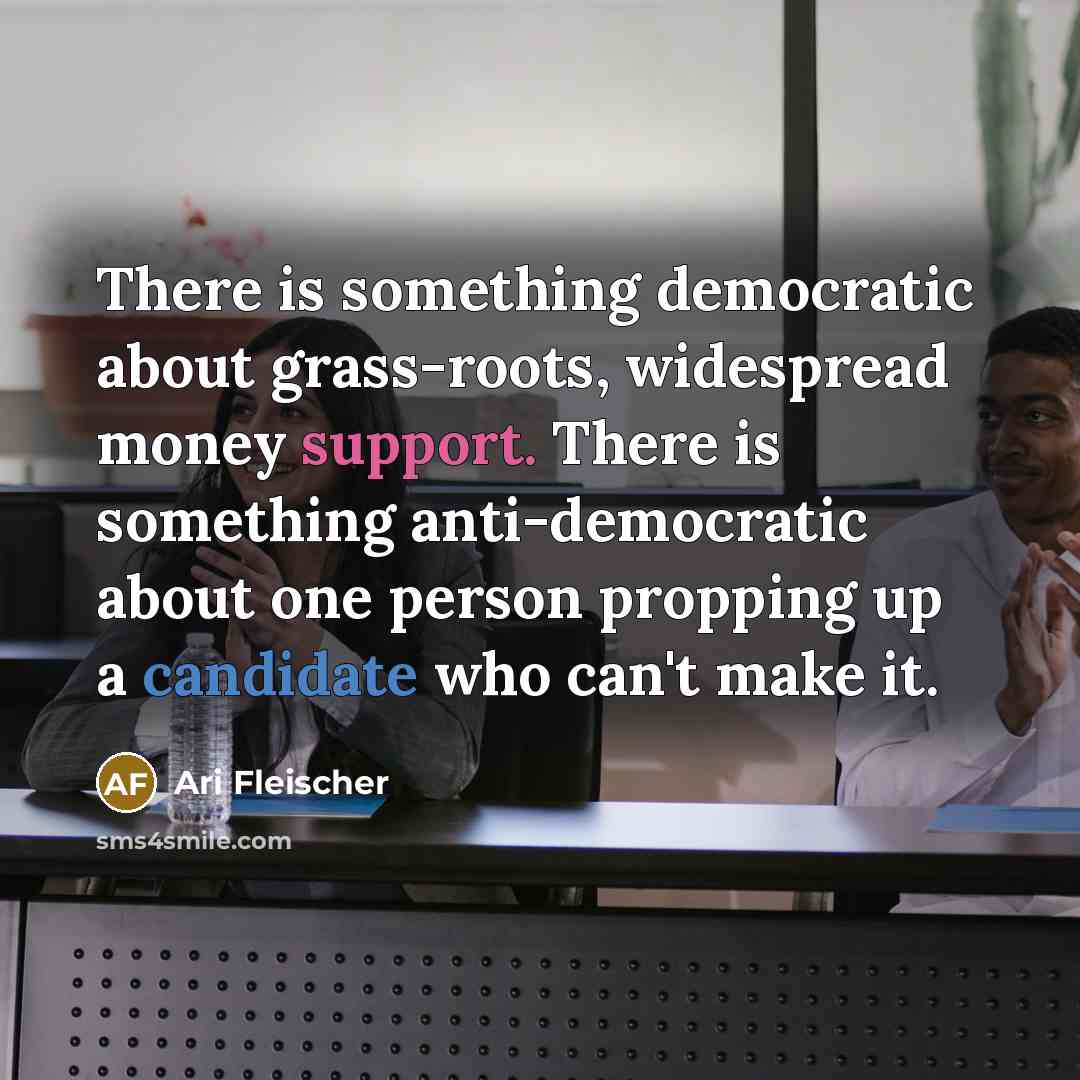 “There is something democratic about grass-roots, widespread money support. There is something anti-democratic about one person propping up a candidate who can't make it.” quote by Ari Fleischer