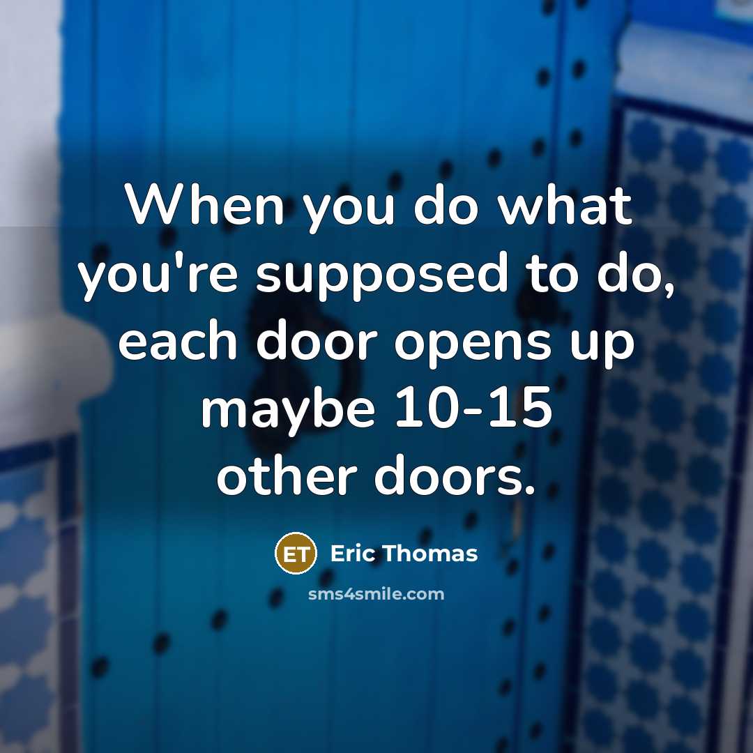 “When you do what you're supposed to do, each door opens up maybe 10-15 other doors.” quote by Eric Thomas