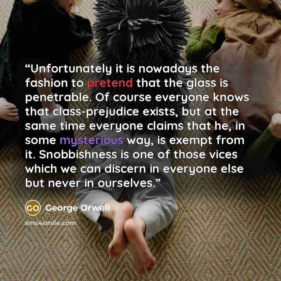 “Unfortunately it is nowadays the fashion to pretend that the glass is penetrable. Of course everyone knows that class-prejudice exists, but at the same time everyone claims that he, in some mysterious way, is exempt from it. Snobbishness is one of those vices which we can discern in everyone else…” quote by George Orwell