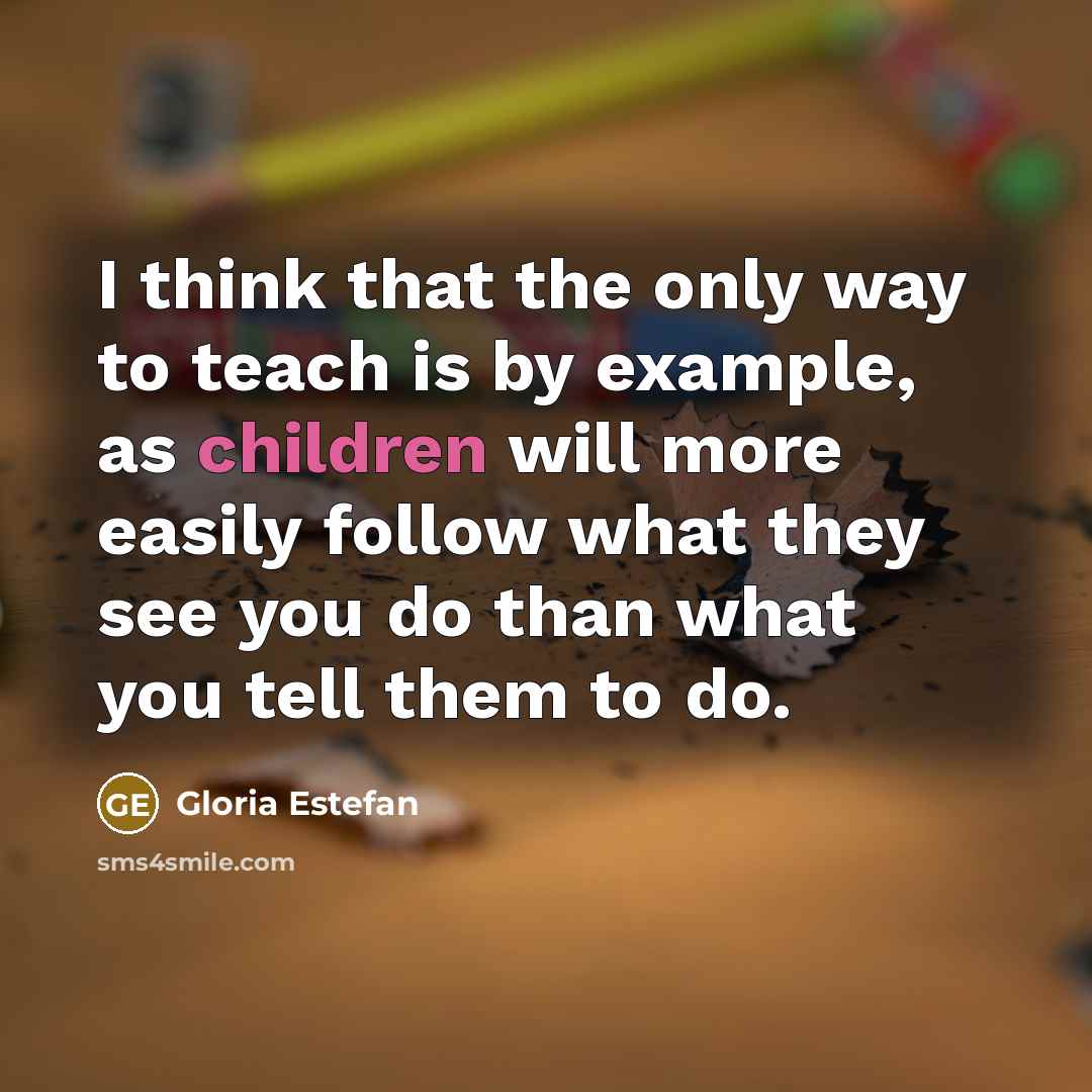 “I think that the only way to teach is by example, as children will more easily follow what they see you do than what you tell them to do.” quote by Gloria Estefan