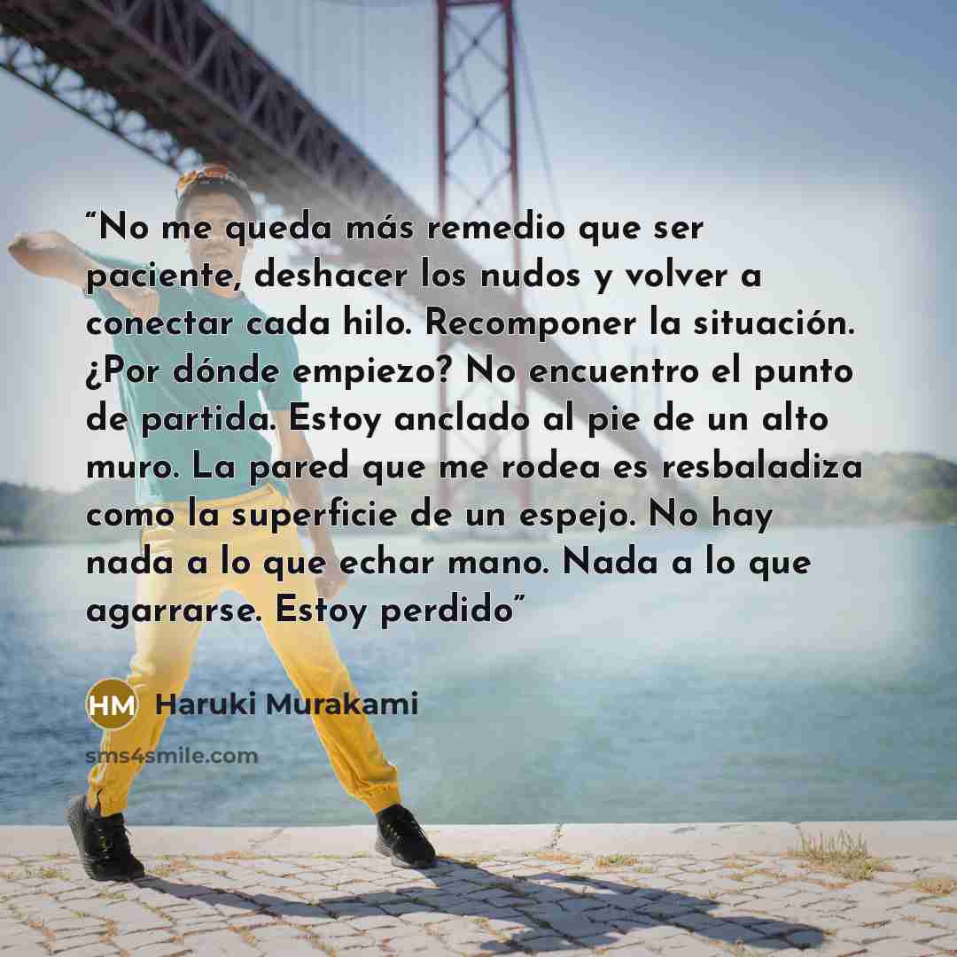 “No me queda más remedio que ser paciente, deshacer los nudos y volver a conectar cada hilo. Recomponer la situación. ¿Por dónde empiezo? No encuentro el punto de partida. Estoy anclado al pie de un alto muro. La pared que me rodea es resbaladiza como la superficie de un espejo. No hay nada a lo…” quote by Haruki Murakami