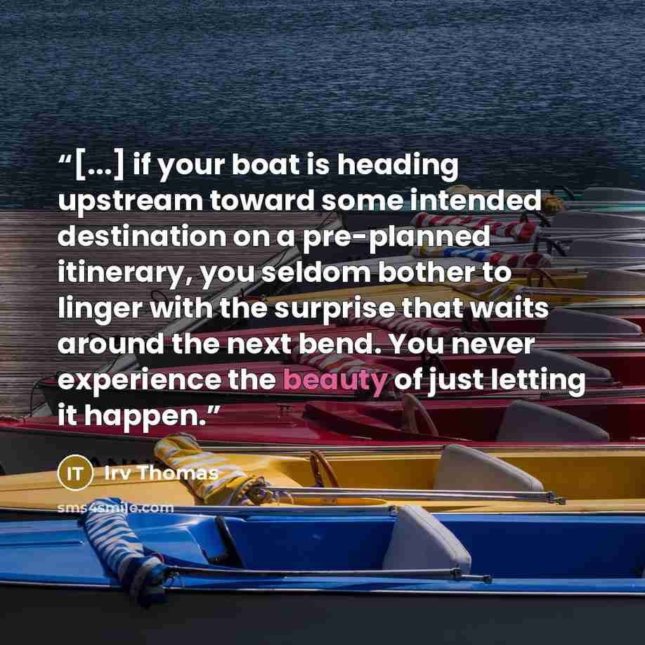 “[...] if your boat is heading upstream toward some intended destination on a pre-planned itinerary, you seldom bother to linger with the surprise that waits around the next bend. You never experience the beauty of just letting it happen.” quote by Irv Thomas