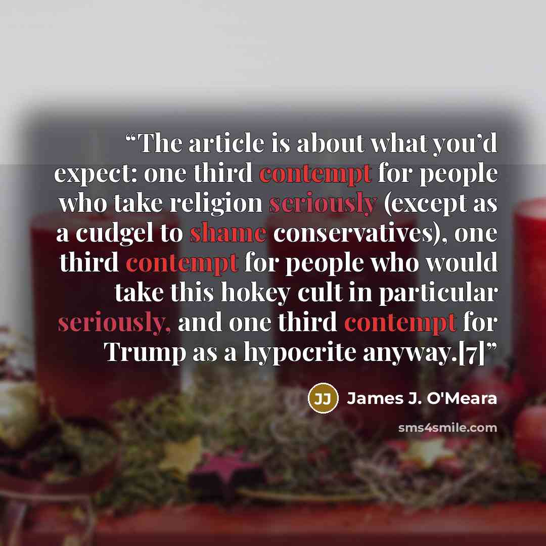 “The article is about what you’d expect: one third contempt for people who take religion seriously (except as a cudgel to shame conservatives), one third contempt for people who would take this hokey cult in particular seriously, and one third contempt for Trump as a hypocrite anyway.[7]” quote by James J. O'Meara