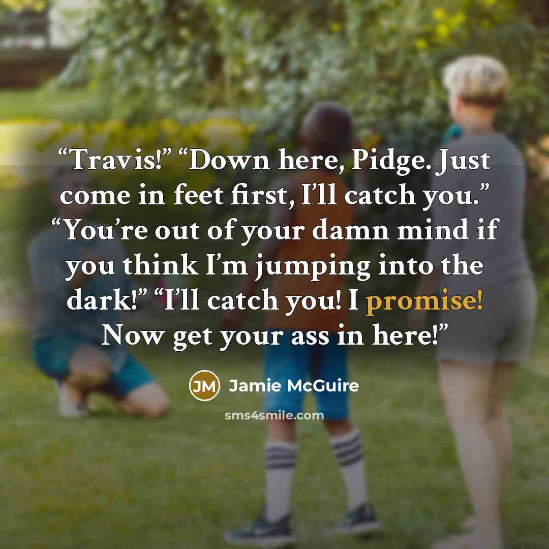 “Travis!” “Down here, Pidge. Just come in feet first, I’ll catch you.” “You’re out of your damn mind if you think I’m jumping into the dark!” “I’ll catch you! I promise! Now get your ass in here!” quote by Jamie McGuire