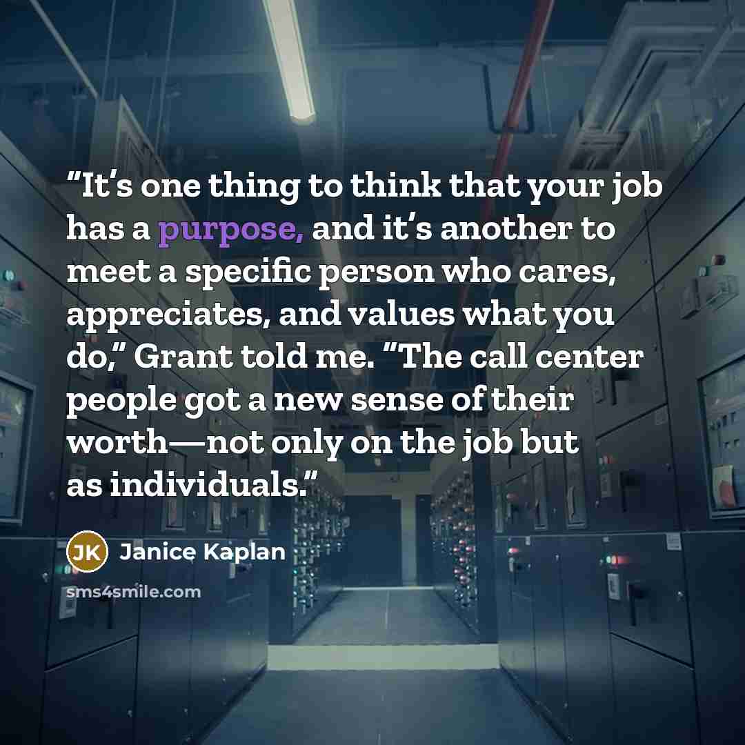 “It’s one thing to think that your job has a purpose, and it’s another to meet a specific person who cares, appreciates, and values what you do,” Grant told me. “The call center people got a new sense of their worth—not only on the job but as individuals.” quote by Janice Kaplan