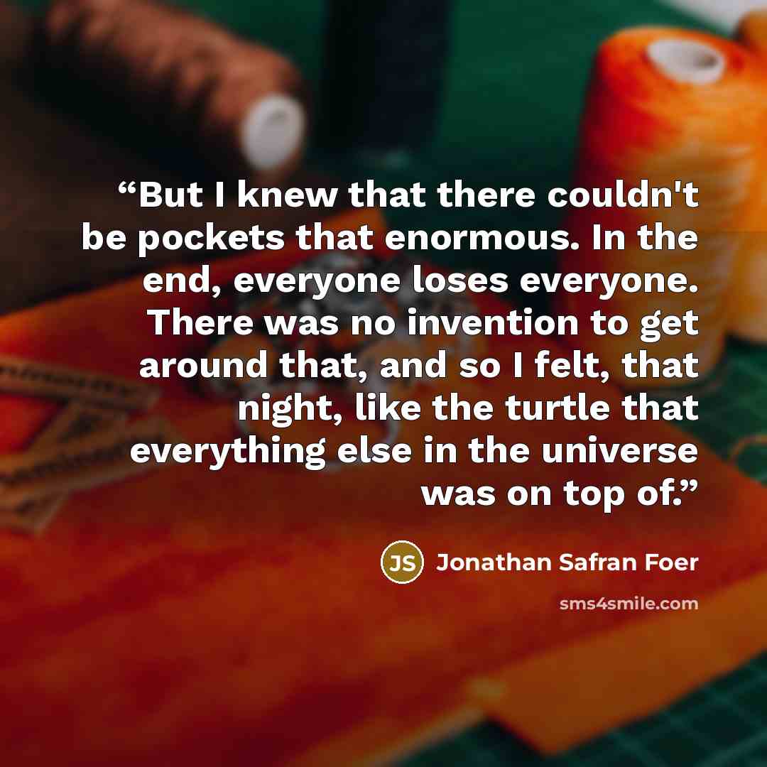 “But I knew that there couldn't be pockets that enormous. In the end, everyone loses everyone. There was no invention to get around that, and so I felt, that night, like the turtle that everything else in the universe was on top of.” quote by Jonathan Safran Foer