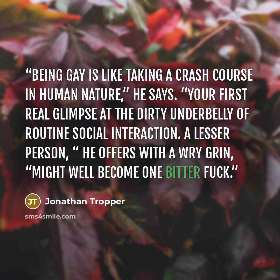 “Being gay is like taking a crash course in human nature,” he says. “Your first real glimpse at the dirty underbelly of routine social interaction. A lesser person, “ he offers with a wry grin, “Might well become one bitter fuck.” quote by Jonathan Tropper
