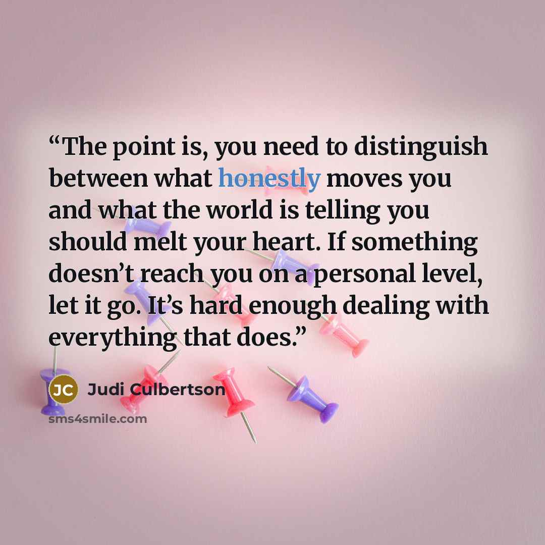 “The point is, you need to distinguish between what honestly moves you and what the world is telling you should melt your heart. If something doesn’t reach you on a personal level, let it go. It’s hard enough dealing with everything that does.” quote by Judi Culbertson