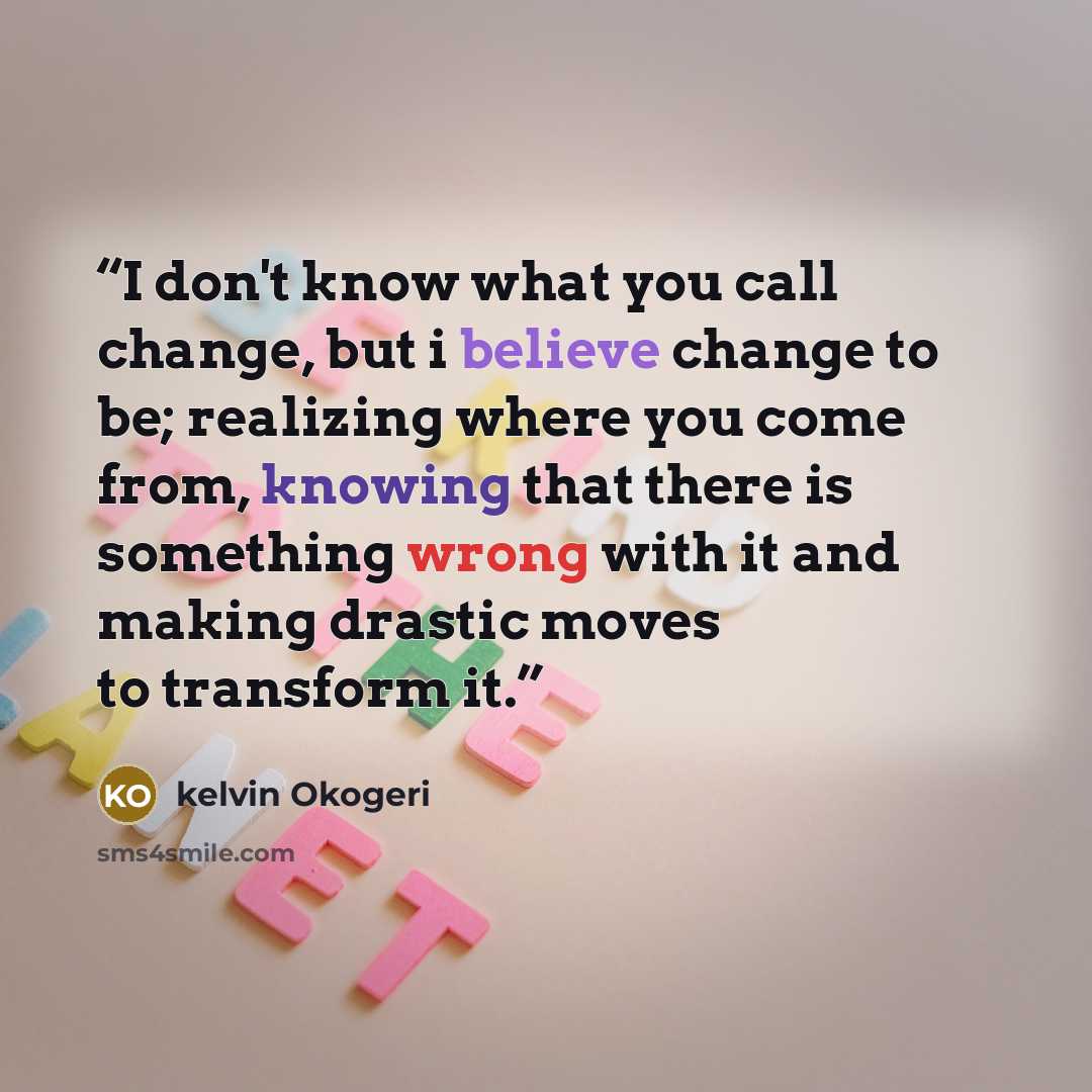 “I don't know what you call change, but i believe change to be; realizing where you come from, knowing that there is something wrong with it and making drastic moves to transform it.” quote by kelvin Okogeri