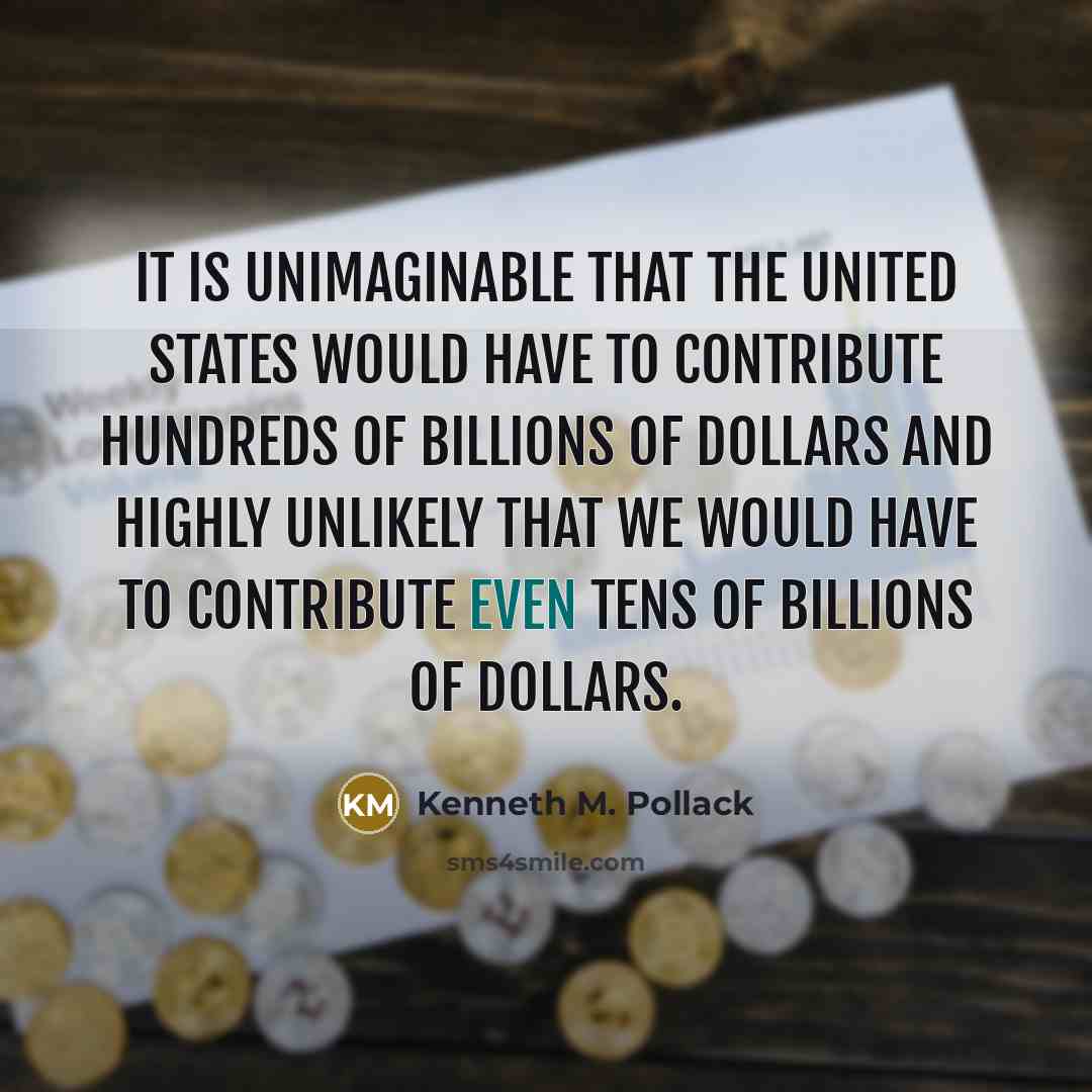 “It is unimaginable that the United States would have to contribute hundreds of billions of dollars and highly unlikely that we would have to contribute even tens of billions of dollars.” quote by Kenneth M. Pollack