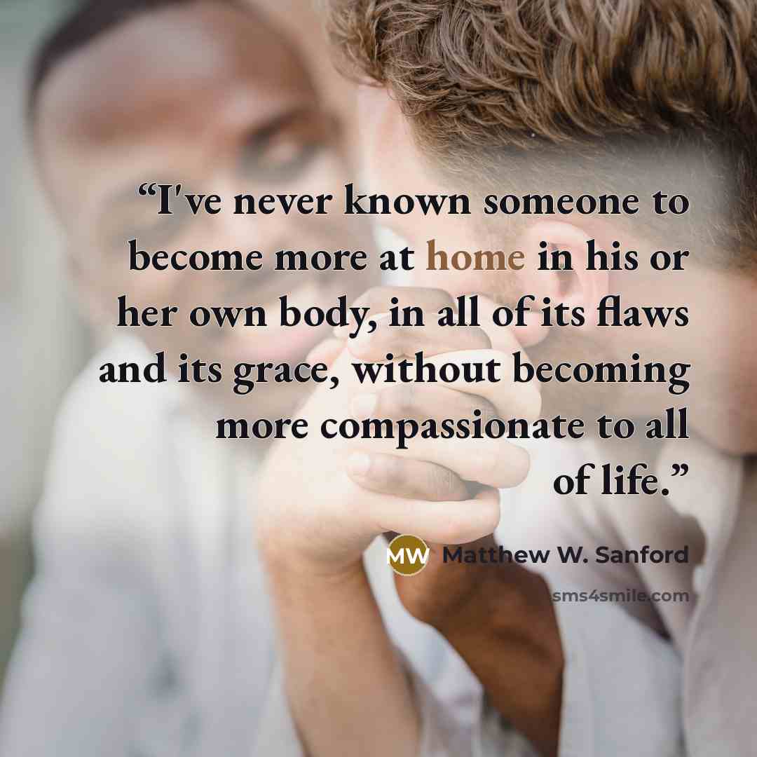 “I've never known someone to become more at home in his or her own body, in all of its flaws and its grace, without becoming more compassionate to all of life.” quote by Matthew W. Sanford
