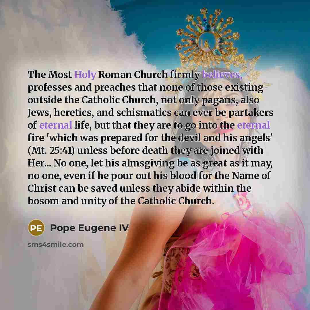 “The Most Holy Roman Church firmly believes, professes and preaches that none of those existing outside the Catholic Church, not only pagans, also Jews, heretics, and schismatics can ever be partakers of eternal life, but that they are to go into the eternal fire 'which was prepared for the devil…” quote by Pope Eugene IV