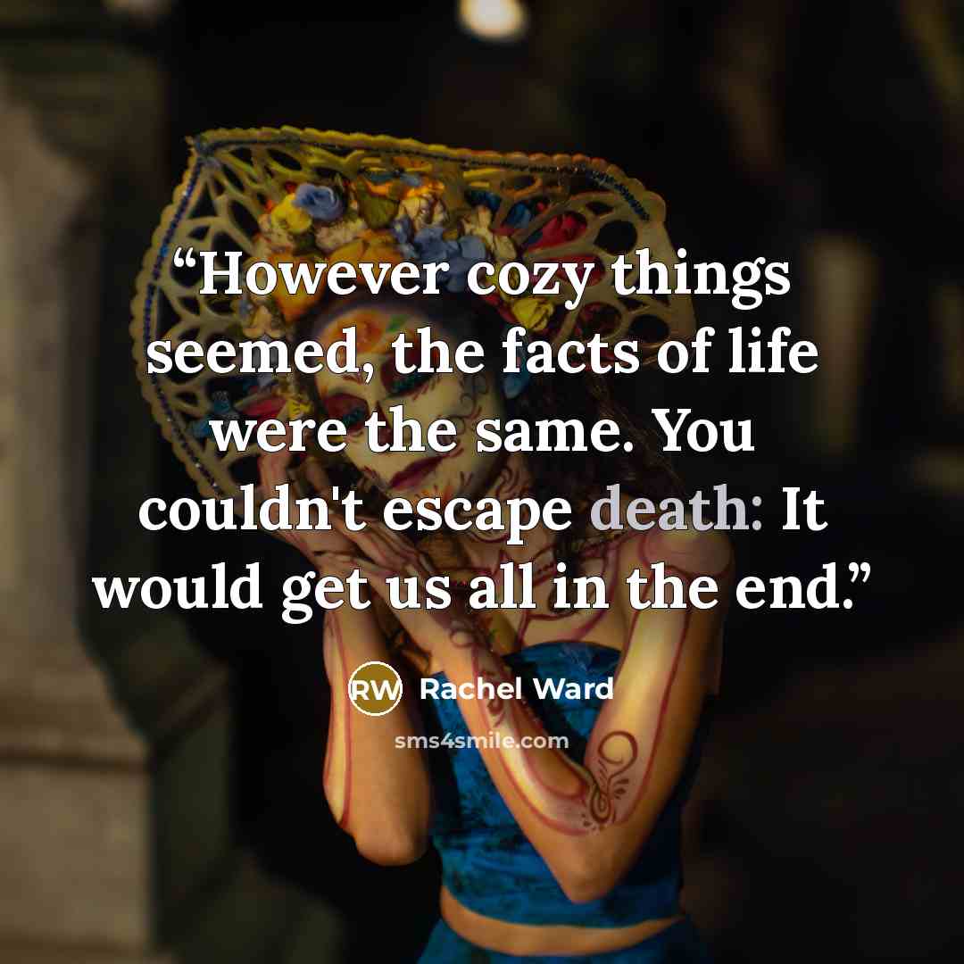 “However cozy things seemed, the facts of life were the same. You couldn't escape death: It would get us all in the end.” quote by Rachel Ward