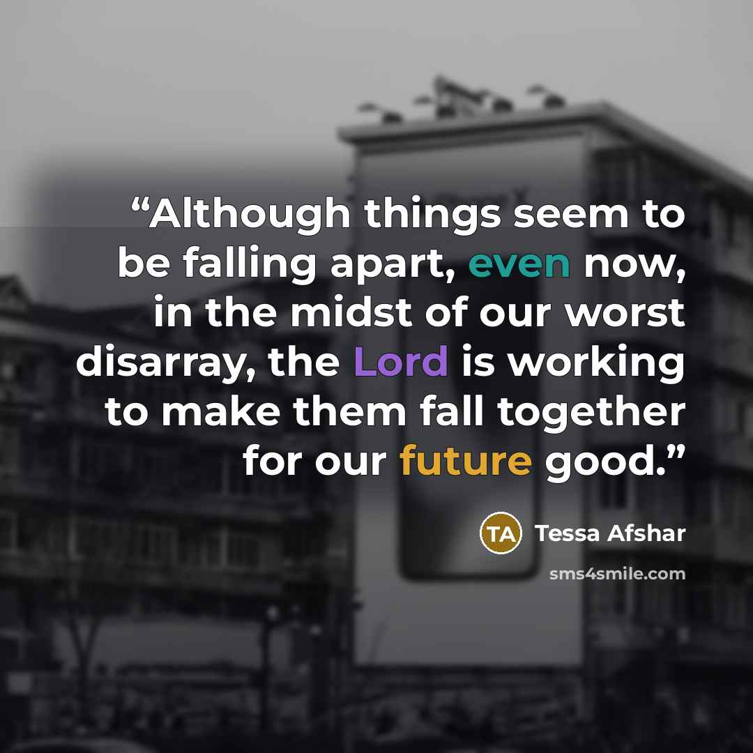 “Although things seem to be falling apart, even now, in the midst of our worst disarray, the Lord is working to make them fall together for our future good.” quote by Tessa Afshar