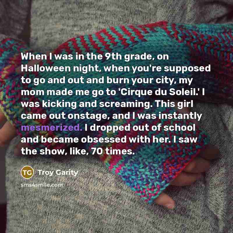 “When I was in the 9th grade, on Halloween night, when you're supposed to go and out and burn your city, my mom made me go to 'Cirque du Soleil.' I was kicking and screaming. This girl came out onstage, and I was instantly mesmerized. I dropped out of school and became obsessed with her. I saw the…” quote by Troy Garity