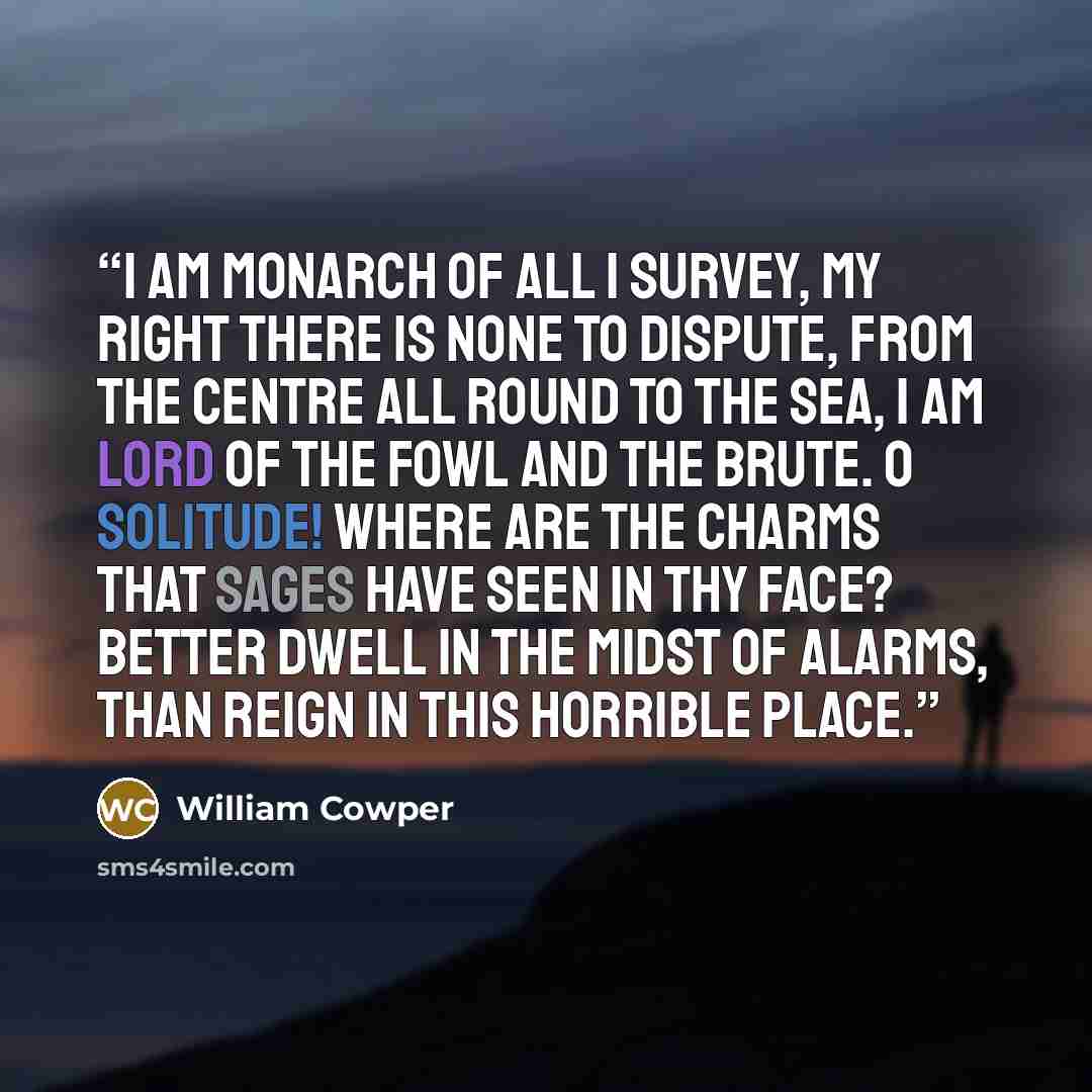 “I am monarch of all I survey, My right there is none to dispute, From the centre all round to the sea, I am lord of the fowl and the brute. O solitude! Where are the charms That sages have seen in thy face? Better dwell in the midst of alarms, Than reign in this horrible place.” quote by William Cowper