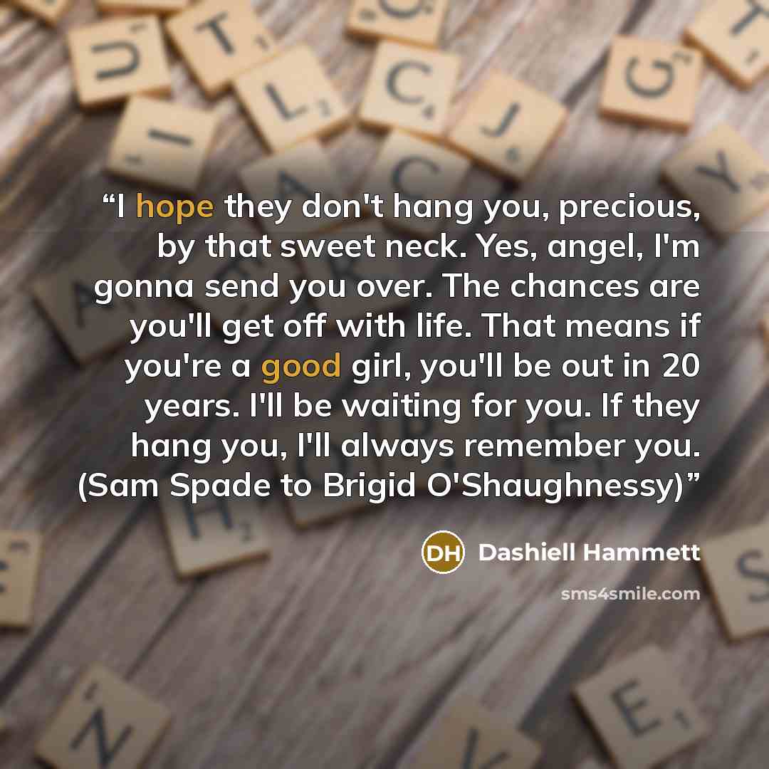 “I hope they don't hang you, precious, by that sweet neck. Yes, angel, I'm gonna send you over. The chances are you'll get off with life. That means if you're a good girl, you'll be out in 20 years. I'll be waiting for you. If they hang you, I'll always remember you. (Sam Spade to Brigid…” quote by Dashiell Hammett
