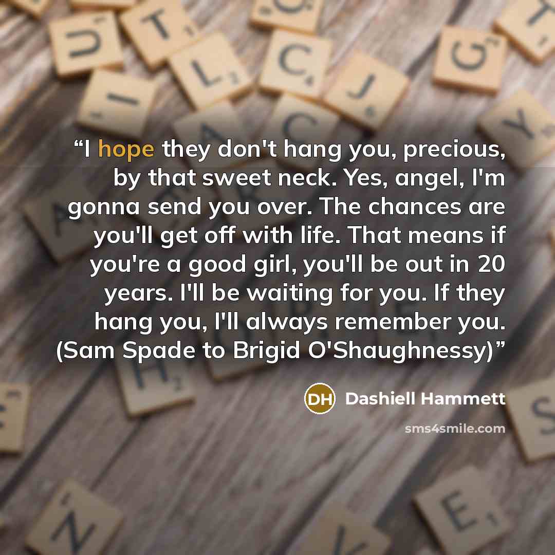 “I hope they don't hang you, precious, by that sweet neck. Yes, angel, I'm gonna send you over. The chances are you'll get off with life. That means if you're a good girl, you'll be out in 20 years. I'll be waiting for you. If they hang you, I'll always remember you. (Sam Spade to Brigid…” quote by Dashiell Hammett