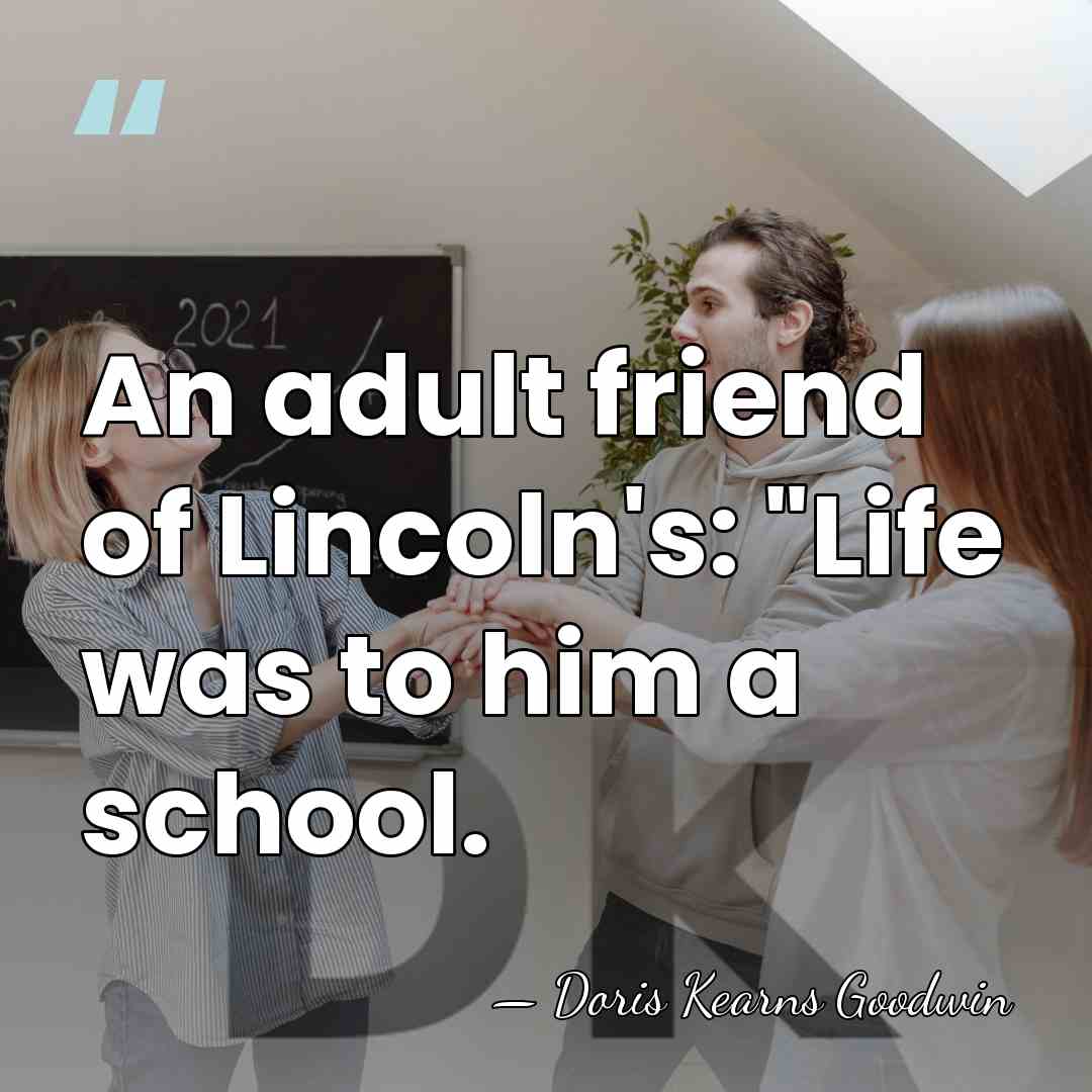 An adult friend of Lincoln's: "Life was to him a school. - Doris Kearns Goodwin
