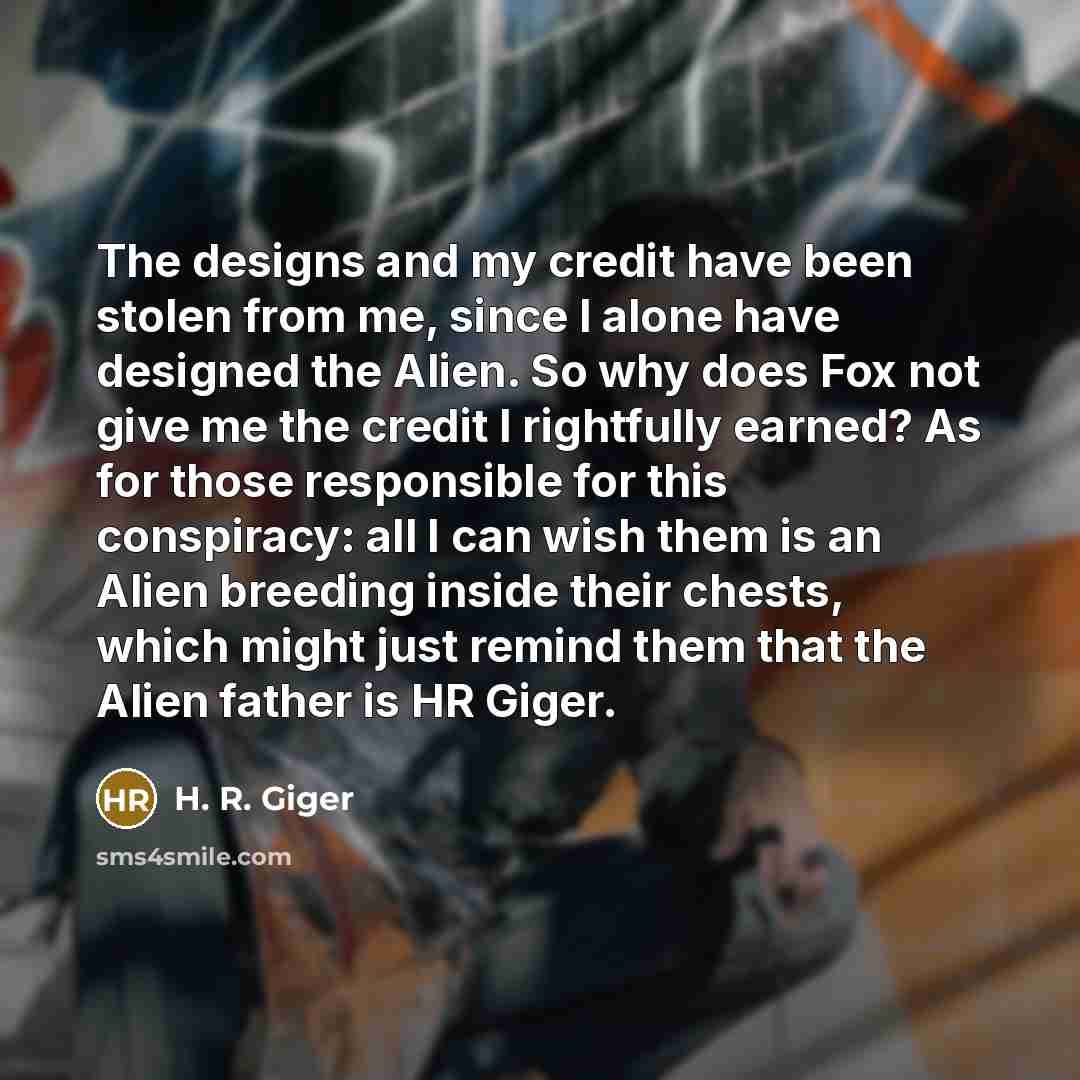 “The designs and my credit have been stolen from me, since I alone have designed the Alien. So why does Fox not give me the credit I rightfully earned? As for those responsible for this conspiracy: all I can wish them is an Alien breeding inside their chests, which might just remind them that the…” quote by H. R. Giger