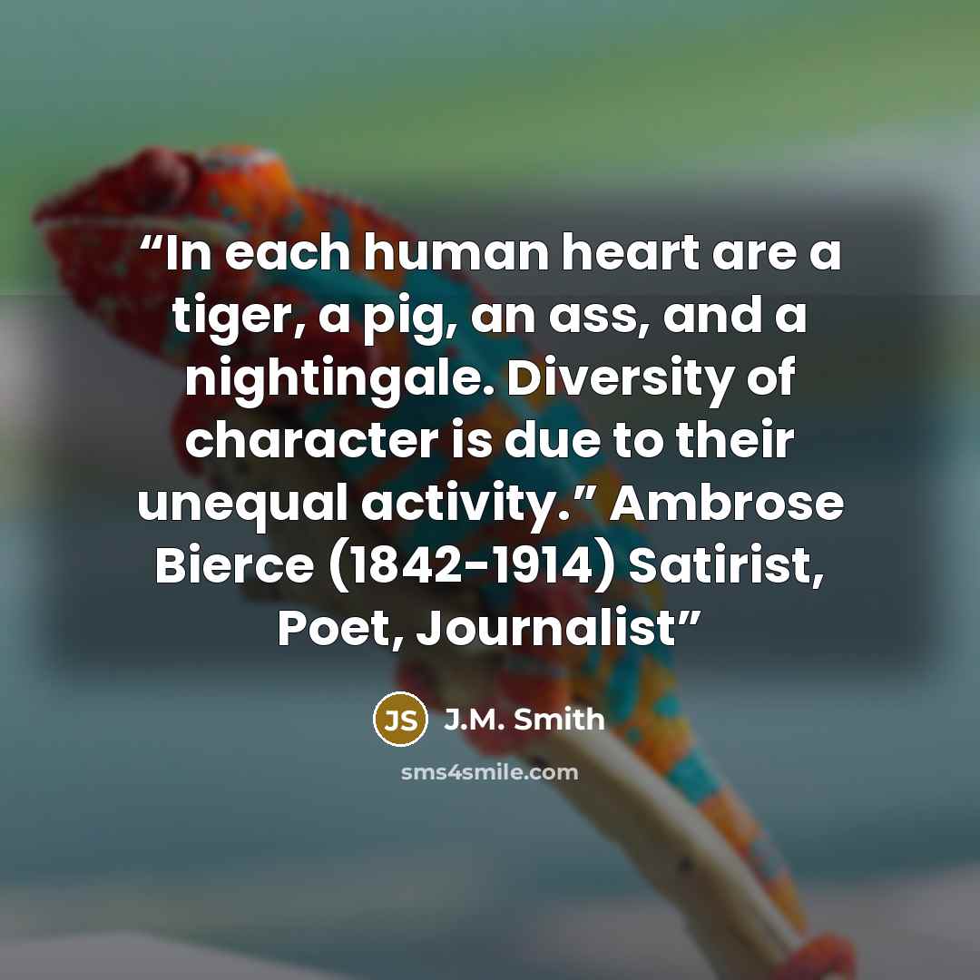 “In each human heart are a tiger, a pig, an ass, and a nightingale. Diversity of character is due to their unequal activity.” Ambrose Bierce (1842-1914) Satirist, Poet, Journalist” quote by J.M. Smith