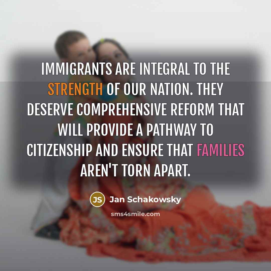 “Immigrants are integral to the strength of our nation. They deserve comprehensive reform that will provide a pathway to citizenship and ensure that families aren't torn apart.” quote by Jan Schakowsky