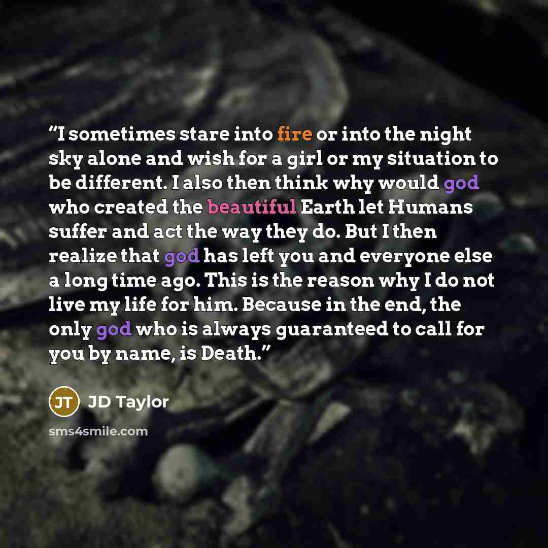 “I sometimes stare into fire or into the night sky alone and wish for a girl or my situation to be different. I also then think why would god who created the beautiful Earth let Humans suffer and act the way they do. But I then realize that god has left you and everyone else a long time ago. This…” quote by JD Taylor