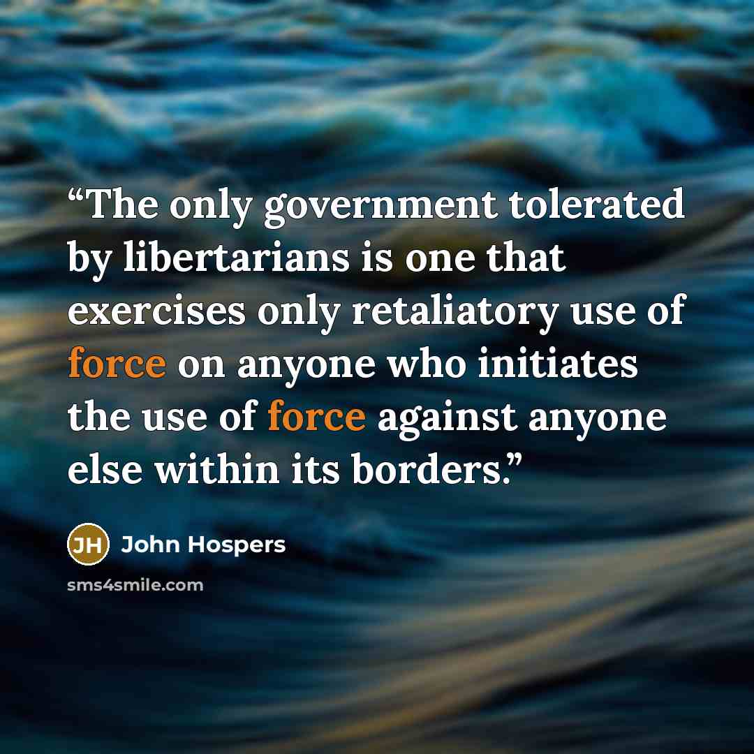 “The only government tolerated by libertarians is one that exercises only retaliatory use of force on anyone who initiates the use of force against anyone else within its borders.” quote by John Hospers