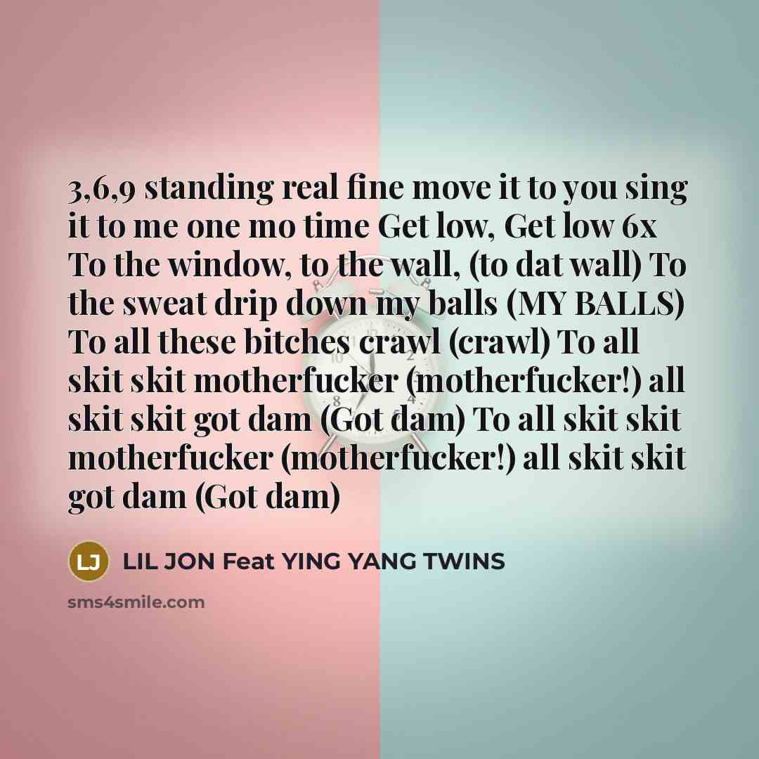“3,6,9 standing real fine move it to you sing it to me one mo time Get low, Get low 6x To the window, to the wall, (to dat wall) To the sweat drip down my balls (MY BALLS) To all these bitches crawl (crawl) To all skit skit motherfucker (motherfucker!) all skit skit got dam (Got dam) To all skit…” quote by LIL JON Feat YING YANG TWINS