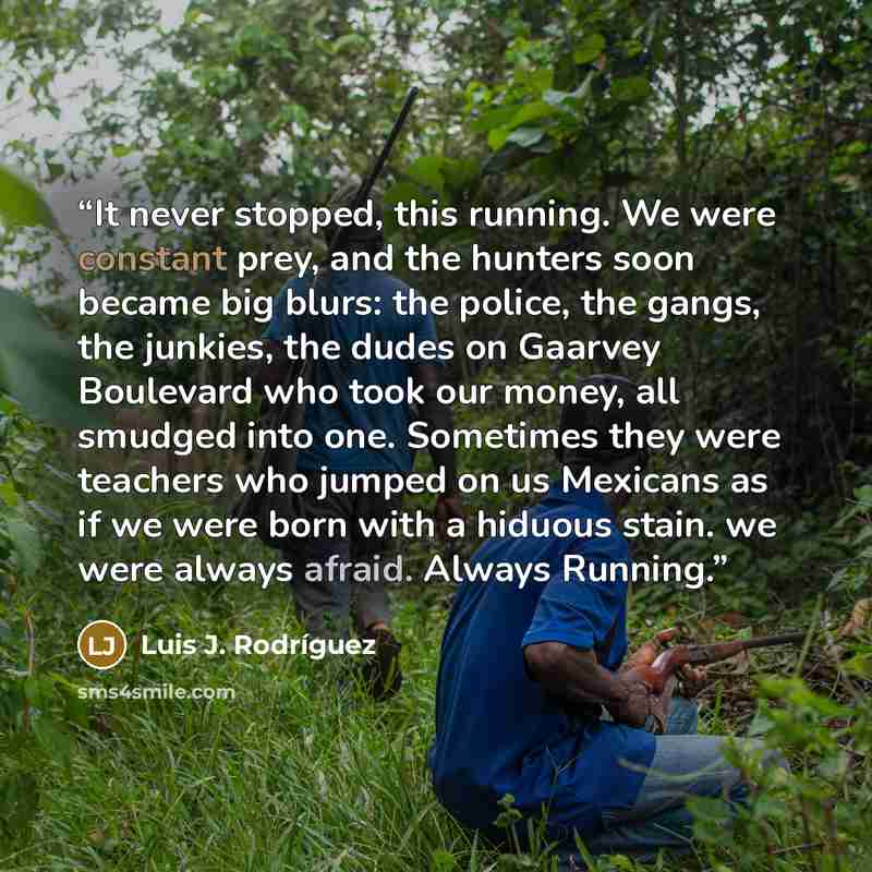 “It never stopped, this running. We were constant prey, and the hunters soon became big blurs: the police, the gangs, the junkies, the dudes on Gaarvey Boulevard who took our money, all smudged into one. Sometimes they were teachers who jumped on us Mexicans as if we were born with a hiduous stain…” quote by Luis J. Rodriguez