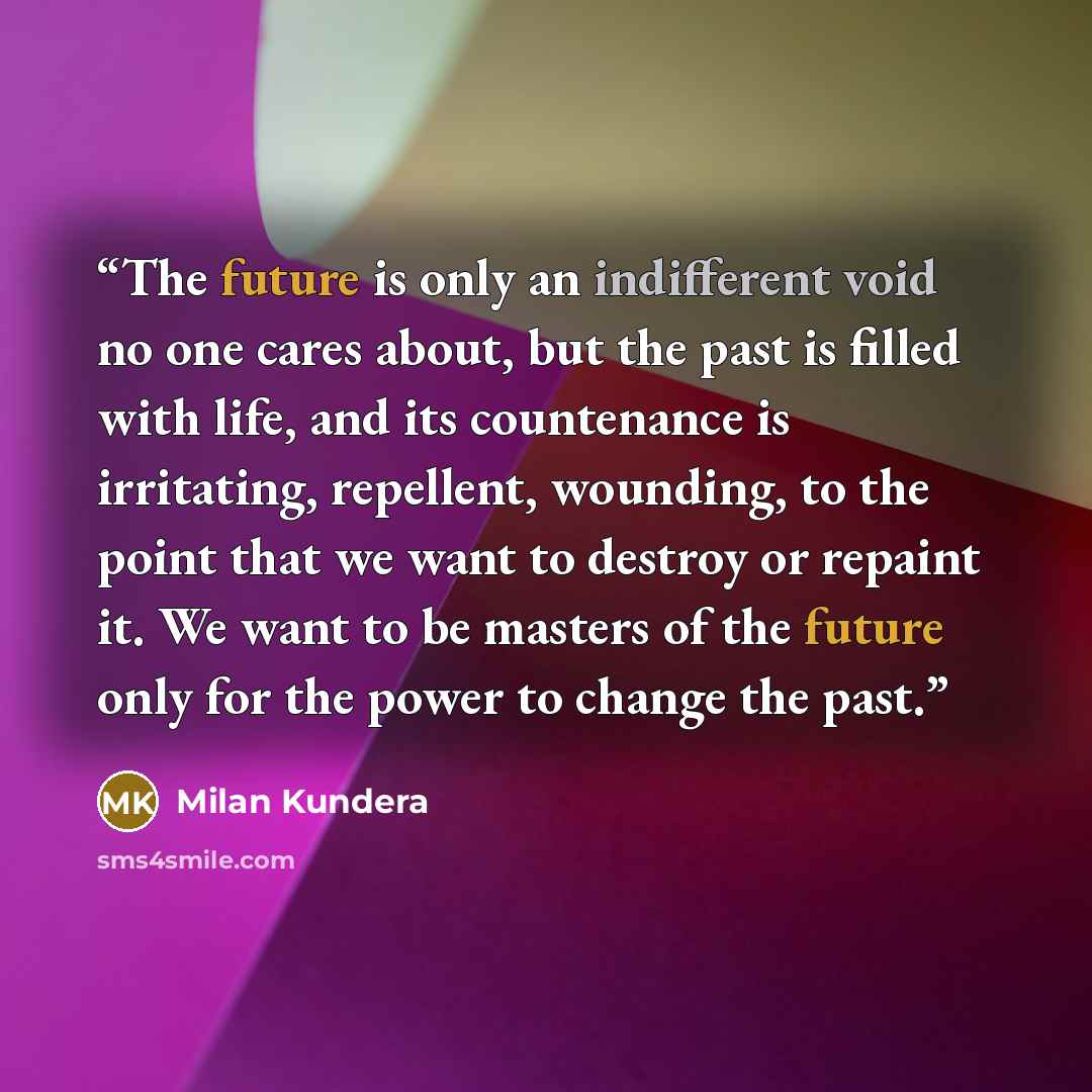 “The future is only an indifferent void no one cares about, but the past is filled with life, and its countenance is irritating, repellent, wounding, to the point that we want to destroy or repaint it. We want to be masters of the future only for the power to change the past.” quote by Milan Kundera