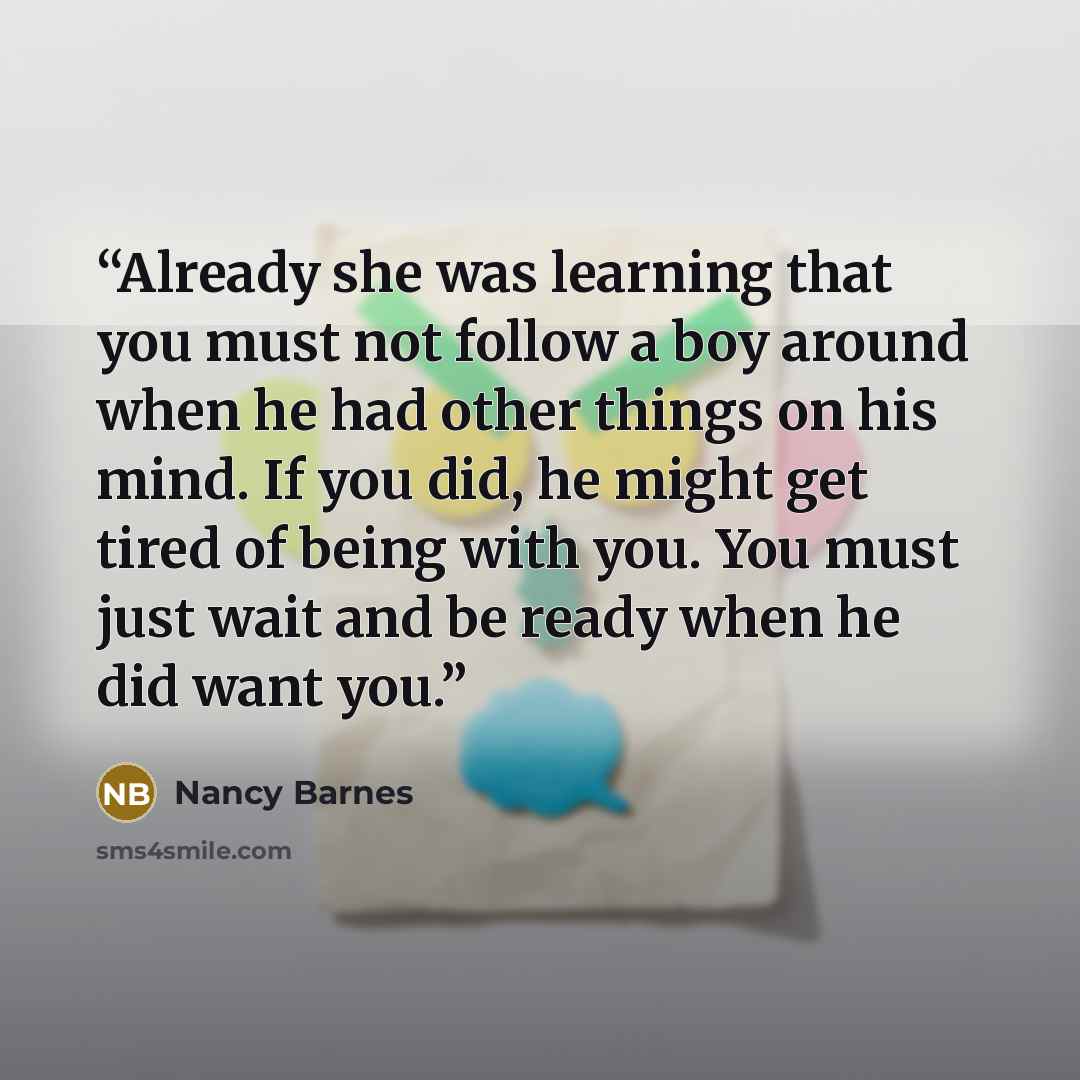 “Already she was learning that you must not follow a boy around when he had other things on his mind. If you did, he might get tired of being with you. You must just wait and be ready when he did want you.” quote by Nancy Barnes