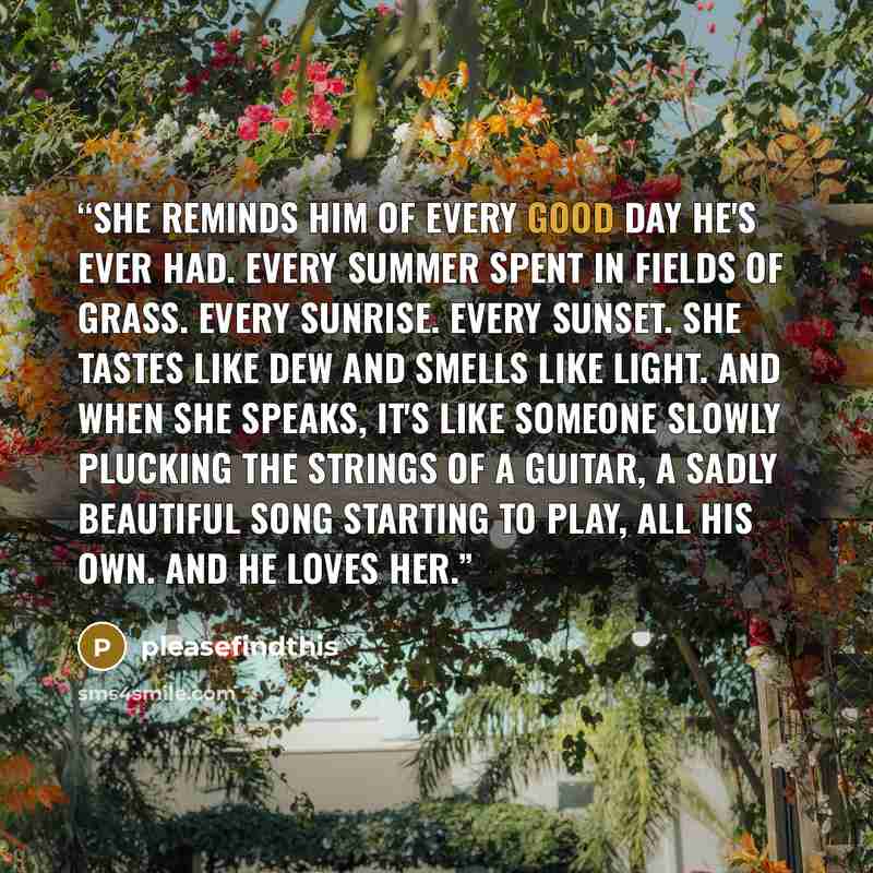 “She reminds him of every good day he's ever had. Every summer spent in fields of grass. Every sunrise. Every sunset. She tastes like dew and smells like light. And when she speaks, it's like someone slowly plucking the strings of a guitar, a sadly beautiful song starting to play, all his own. And…” quote by pleasefindthis