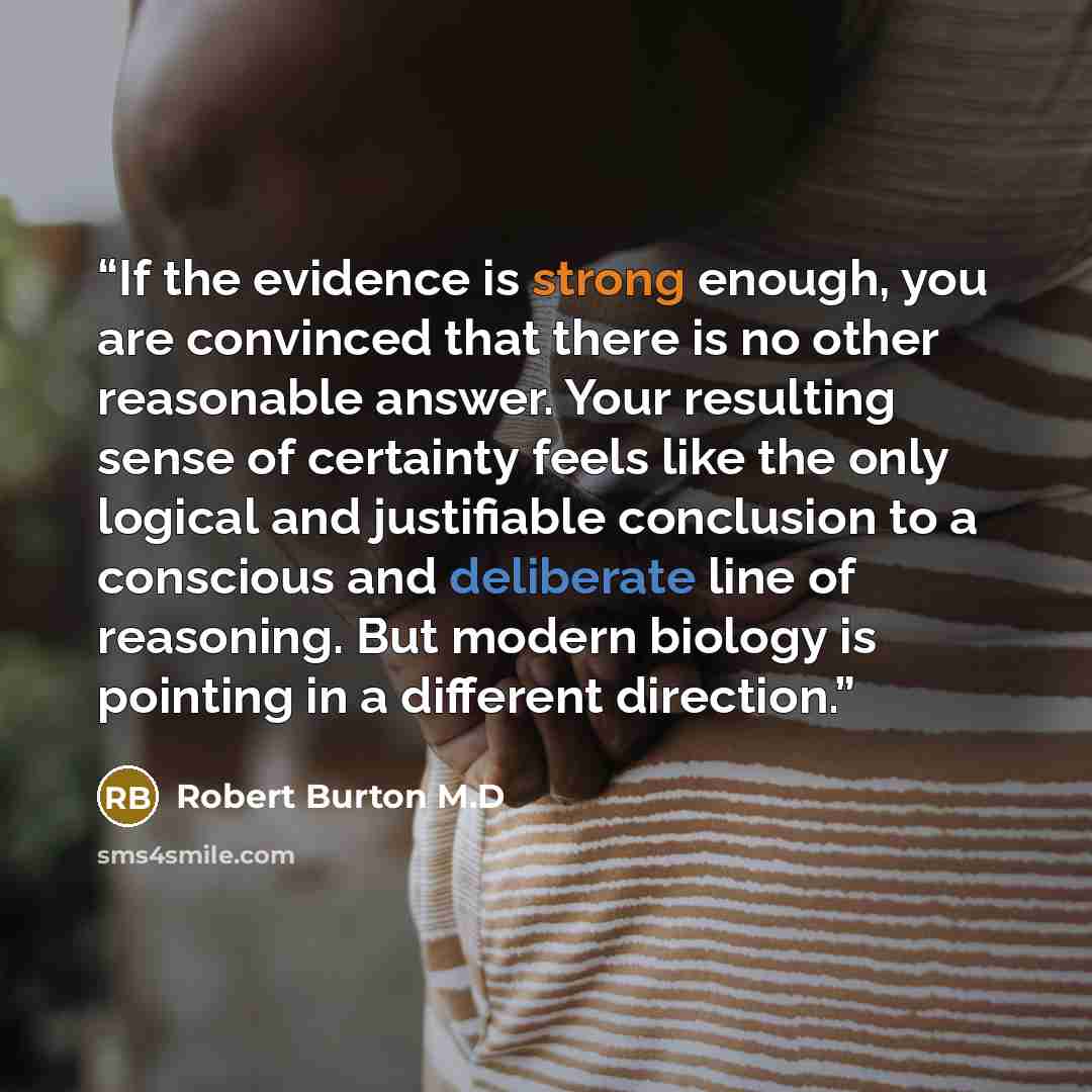 “If the evidence is strong enough, you are convinced that there is no other reasonable answer. Your resulting sense of certainty feels like the only logical and justifiable conclusion to a conscious and deliberate line of reasoning. But modern biology is pointing in a different direction.” quote by Robert Burton M.D
