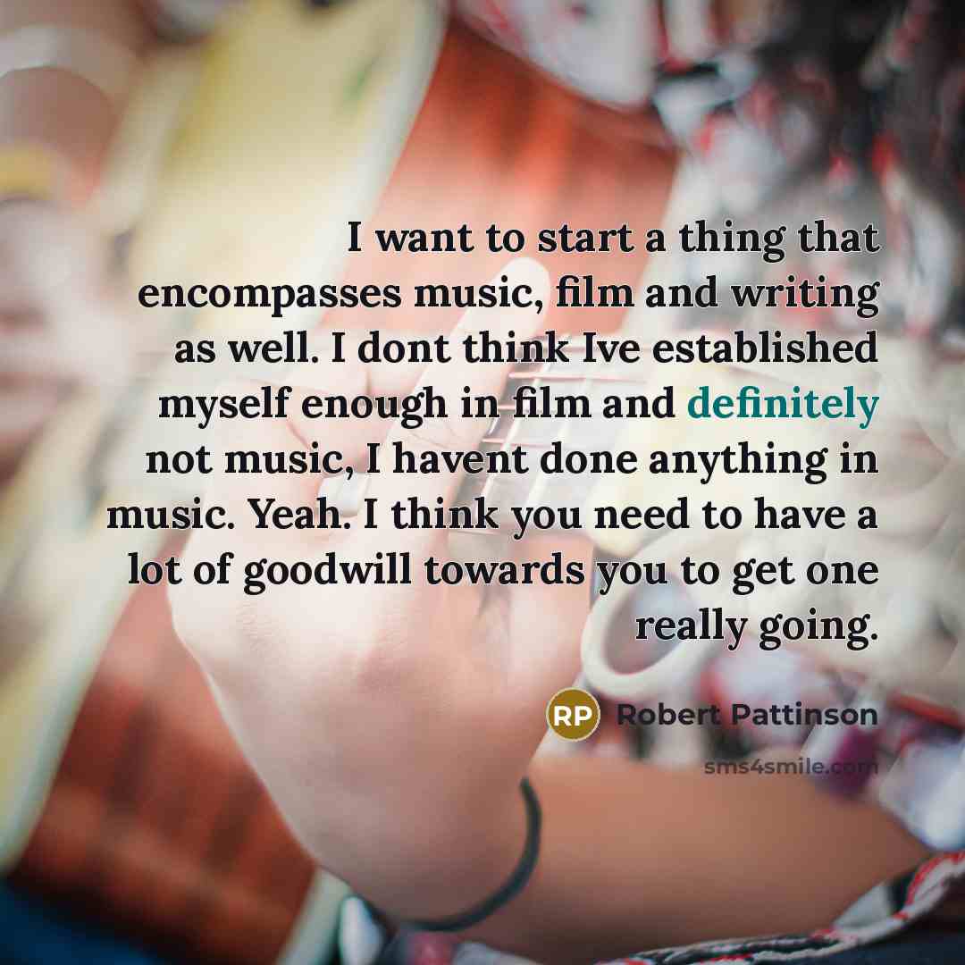 “I want to start a thing that encompasses music, film and writing as well. I dont think Ive established myself enough in film and definitely not music, I havent done anything in music. Yeah. I think you need to have a lot of goodwill towards you to get one really going.” quote by Robert Pattinson
