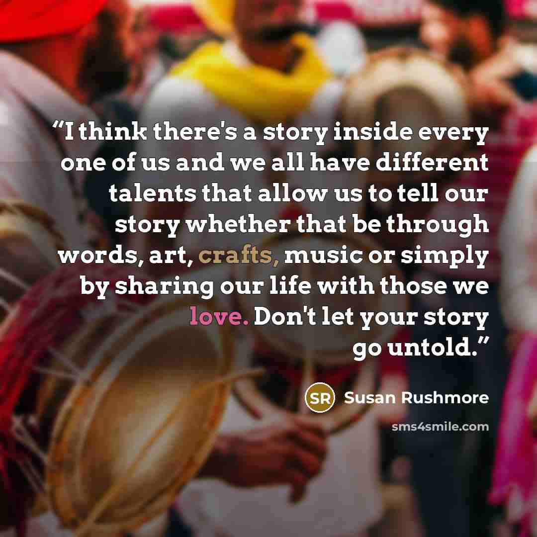 “I think there's a story inside every one of us and we all have different talents that allow us to tell our story whether that be through words, art, crafts, music or simply by sharing our life with those we love. Don't let your story go untold.” quote by Susan Rushmore