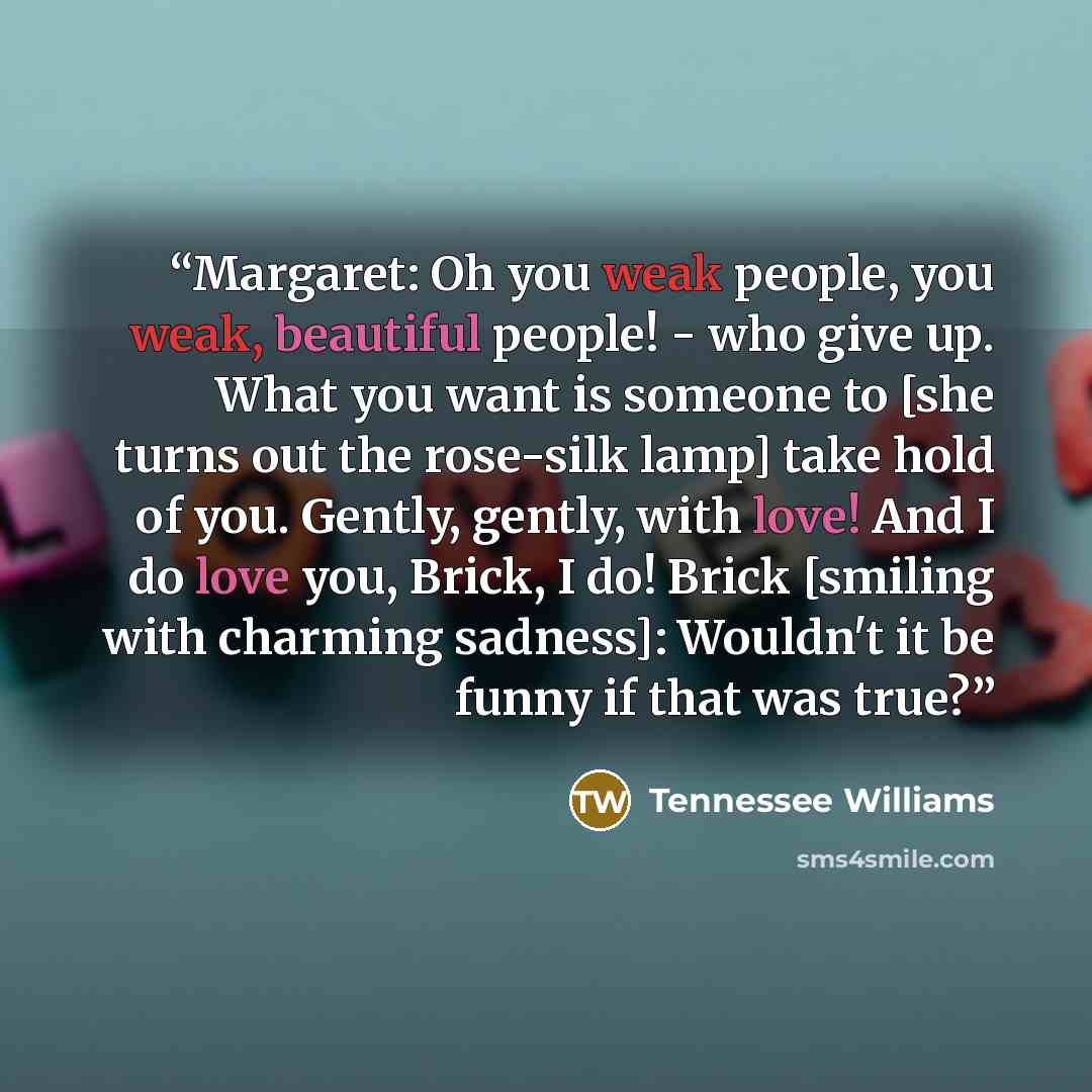 “Margaret: Oh you weak people, you weak, beautiful people! - who give up. What you want is someone to [she turns out the rose-silk lamp] take hold of you. Gently, gently, with love! And I do love you, Brick, I do! Brick [smiling with charming sadness]: Wouldn't it be funny if that was true?” quote by Tennessee Williams