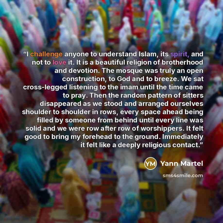 “I challenge anyone to understand Islam, its spirit, and not to love it. It is a beautiful religion of brotherhood and devotion. The mosque was truly an open construction, to God and to breeze. We sat cross-legged listening to the imam until the time came to pray. Then the random pattern of sitters…” quote by Yann Martel