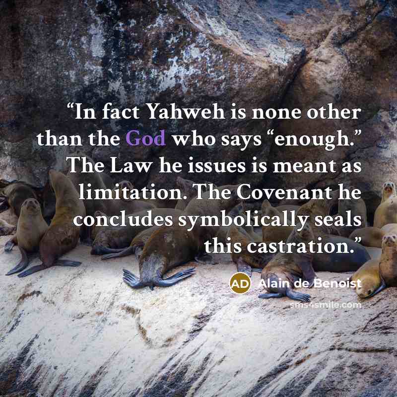 “In fact Yahweh is none other than the God who says “enough.” The Law he issues is meant as limitation. The Covenant he concludes symbolically seals this castration.” quote by Alain de Benoist