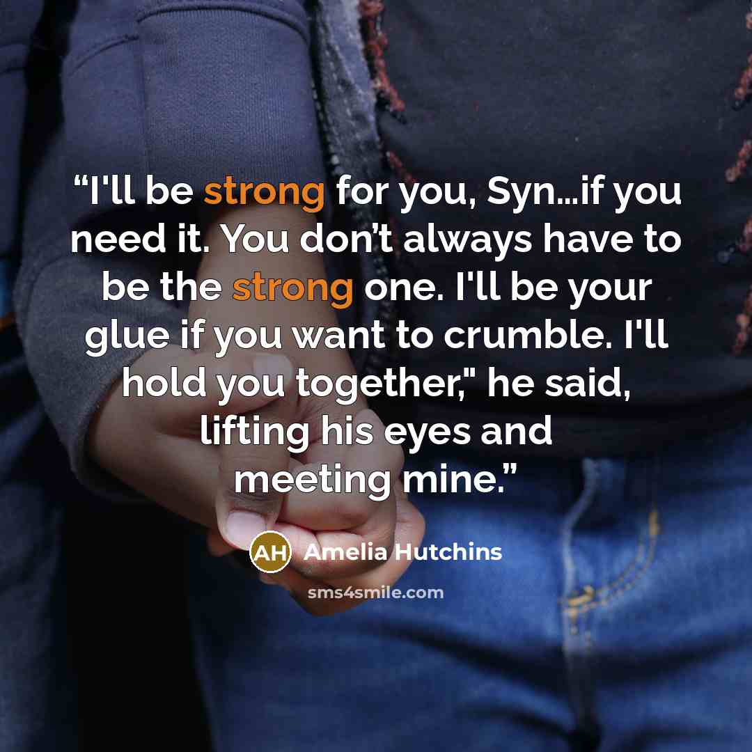 “I'll be strong for you, Syn…if you need it. You don’t always have to be the strong one. I'll be your glue if you want to crumble. I'll hold you together," he said, lifting his eyes and meeting mine.” quote by Amelia Hutchins